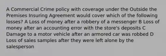 A Commercial Crime policy with coverage under the Outside the Premises Insuring Agreement would cover which of the following losses? A Loss of money after a robbery of a messenger B Loss of money after an accounting error with the store's deposits C Damage to a motor vehicle after an armored car was robbed D Loss of sales samples after they were left alone by the salesperson