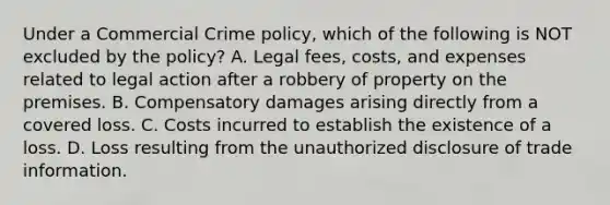 Under a Commercial Crime policy, which of the following is NOT excluded by the policy? A. Legal fees, costs, and expenses related to legal action after a robbery of property on the premises. B. Compensatory damages arising directly from a covered loss. C. Costs incurred to establish the existence of a loss. D. Loss resulting from the unauthorized disclosure of trade information.