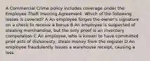 A Commercial Crime policy includes coverage under the Employee Theft Insuring Agreement. Which of the following losses is covered? A An employee forges the owner's signature on a check to receive a bonus B An employee is suspected of stealing merchandise, but the only proof is an inventory computation C An employee, who is known to have committed prior acts of dishonesty, steals money from the register D An employee fraudulently issues a warehouse receipt, causing a loss