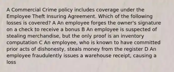 A Commercial Crime policy includes coverage under the Employee Theft Insuring Agreement. Which of the following losses is covered? A An employee forges the owner's signature on a check to receive a bonus B An employee is suspected of stealing merchandise, but the only proof is an inventory computation C An employee, who is known to have committed prior acts of dishonesty, steals money from the register D An employee fraudulently issues a warehouse receipt, causing a loss