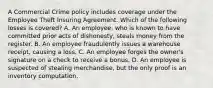 A Commercial Crime policy includes coverage under the Employee Theft Insuring Agreement. Which of the following losses is covered? A. An employee, who is known to have committed prior acts of dishonesty, steals money from the register. B. An employee fraudulently issues a warehouse receipt, causing a loss. C. An employee forges the owner's signature on a check to receive a bonus. D. An employee is suspected of stealing merchandise, but the only proof is an inventory computation.