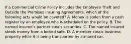 If a Commercial Crime Policy includes the Employee Theft and Outside the Premises Insuring Agreements, which of the following acts would be covered? A. Money is stolen from a cash register by an employee who is scheduled on the policy. B. The named insured's partner steals securities. C. The named insured steals money from a locked safe. D. A member steals business property while it is being transported by armored car.