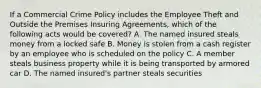 If a Commercial Crime Policy includes the Employee Theft and Outside the Premises Insuring Agreements, which of the following acts would be covered? A. The named insured steals money from a locked safe B. Money is stolen from a cash register by an employee who is scheduled on the policy C. A member steals business property while it is being transported by armored car D. The named insured's partner steals securities