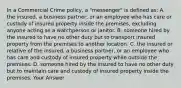 In a Commercial Crime policy, a "messenger" is defined as: A. the insured, a business partner, or an employee who has care or custody of insured property inside the premises, excluding anyone acting as a watchperson or janitor. B. someone hired by the insured to have no other duty but to transport insured property from the premises to another location. C. the insured or relative of the insured, a business partner, or an employee who has care and custody of insured property while outside the premises. D. someone hired by the insured to have no other duty but to maintain care and custody of insured property inside the premises. Your Answer