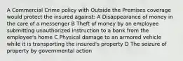 A Commercial Crime policy with Outside the Premises coverage would protect the insured against: A Disappearance of money in the care of a messenger B Theft of money by an employee submitting unauthorized instruction to a bank from the employee's home C Physical damage to an armored vehicle while it is transporting the insured's property D The seizure of property by governmental action