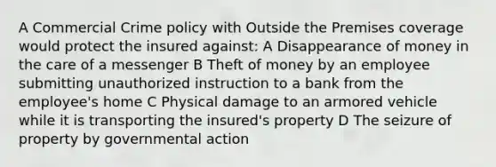 A Commercial Crime policy with Outside the Premises coverage would protect the insured against: A Disappearance of money in the care of a messenger B Theft of money by an employee submitting unauthorized instruction to a bank from the employee's home C Physical damage to an armored vehicle while it is transporting the insured's property D The seizure of property by governmental action