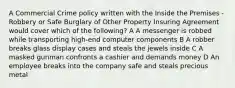 A Commercial Crime policy written with the Inside the Premises - Robbery or Safe Burglary of Other Property Insuring Agreement would cover which of the following? A A messenger is robbed while transporting high-end computer components B A robber breaks glass display cases and steals the jewels inside C A masked gunman confronts a cashier and demands money D An employee breaks into the company safe and steals precious metal