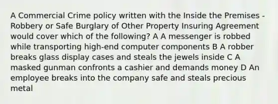 A Commercial Crime policy written with the Inside the Premises - Robbery or Safe Burglary of Other Property Insuring Agreement would cover which of the following? A A messenger is robbed while transporting high-end computer components B A robber breaks glass display cases and steals the jewels inside C A masked gunman confronts a cashier and demands money D An employee breaks into the company safe and steals precious metal