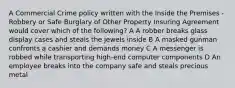 A Commercial Crime policy written with the Inside the Premises - Robbery or Safe Burglary of Other Property Insuring Agreement would cover which of the following? A A robber breaks glass display cases and steals the jewels inside B A masked gunman confronts a cashier and demands money C A messenger is robbed while transporting high-end computer components D An employee breaks into the company safe and steals precious metal