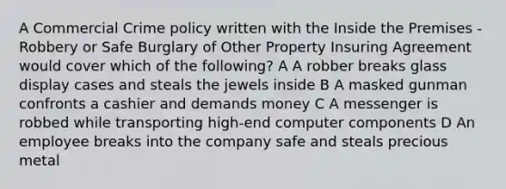 A Commercial Crime policy written with the Inside the Premises - Robbery or Safe Burglary of Other Property Insuring Agreement would cover which of the following? A A robber breaks glass display cases and steals the jewels inside B A masked gunman confronts a cashier and demands money C A messenger is robbed while transporting high-end computer components D An employee breaks into the company safe and steals precious metal