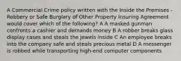 A Commercial Crime policy written with the Inside the Premises - Robbery or Safe Burglary of Other Property Insuring Agreement would cover which of the following? A A masked gunman confronts a cashier and demands money B A robber breaks glass display cases and steals the jewels inside C An employee breaks into the company safe and steals precious metal D A messenger is robbed while transporting high-end computer components