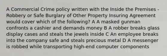 A Commercial Crime policy written with the Inside the Premises - Robbery or Safe Burglary of Other Property Insuring Agreement would cover which of the following? A A masked gunman confronts a cashier and demands money B A robber breaks glass display cases and steals the jewels inside C An employee breaks into the company safe and steals precious metal D A messenger is robbed while transporting high-end computer components