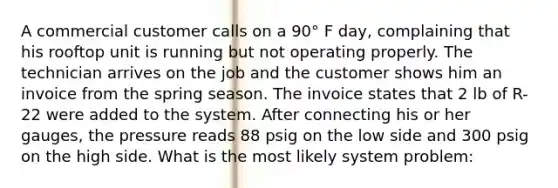 A commercial customer calls on a 90° F day, complaining that his rooftop unit is running but not operating properly. The technician arrives on the job and the customer shows him an invoice from the spring season. The invoice states that 2 lb of R-22 were added to the system. After connecting his or her gauges, the pressure reads 88 psig on the low side and 300 psig on the high side. What is the most likely system problem: