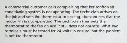 A commercial customer calls complaining that her rooftop air conditioning system is not operating. The technician arrives on the job and sets the thermostat to cooling, then notices that the indoor fan is not operating. The technician then sets the thermostat to the fan on and it still does not operate. What two terminals must be tested for 24 volts to ensure that the problem is not the thermostat: