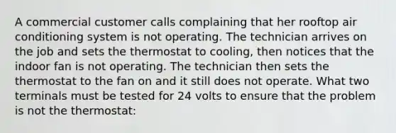 A commercial customer calls complaining that her rooftop air conditioning system is not operating. The technician arrives on the job and sets the thermostat to cooling, then notices that the indoor fan is not operating. The technician then sets the thermostat to the fan on and it still does not operate. What two terminals must be tested for 24 volts to ensure that the problem is not the thermostat: