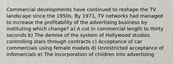 Commercial developments have continued to reshape the TV landscape since the 1950s. By 1971, TV networks had managed to increase the profitability of the advertising business by instituting which change? a) A cut in commercial length to thirty seconds b) The demise of the system of Hollywood studios controlling stars through contracts c) Acceptance of car commercials using female models d) Unrestricted acceptance of infomercials e) The incorporation of children into advertising