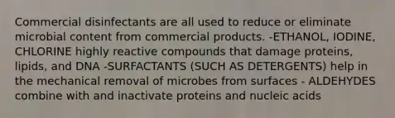 Commercial disinfectants are all used to reduce or eliminate microbial content from commercial products. -ETHANOL, IODINE, CHLORINE highly reactive compounds that damage proteins, lipids, and DNA -SURFACTANTS (SUCH AS DETERGENTS) help in the mechanical removal of microbes from surfaces - ALDEHYDES combine with and inactivate proteins and nucleic acids