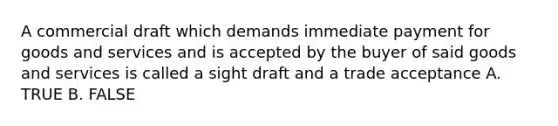 A commercial draft which demands immediate payment for goods and services and is accepted by the buyer of said goods and services is called a sight draft and a trade acceptance A. TRUE B. FALSE