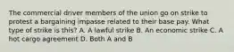 The commercial driver members of the union go on strike to protest a bargaining impasse related to their base pay. What type of strike is this? A. A lawful strike B. An economic strike C. A hot cargo agreement D. Both A and B