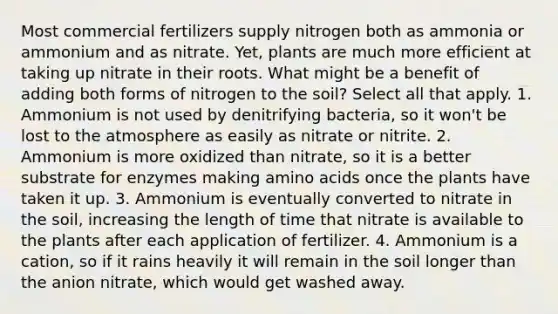 Most commercial fertilizers supply nitrogen both as ammonia or ammonium and as nitrate. Yet, plants are much more efficient at taking up nitrate in their roots. What might be a benefit of adding both forms of nitrogen to the soil? Select all that apply. 1. Ammonium is not used by denitrifying bacteria, so it won't be lost to the atmosphere as easily as nitrate or nitrite. 2. Ammonium is more oxidized than nitrate, so it is a better substrate for enzymes making amino acids once the plants have taken it up. 3. Ammonium is eventually converted to nitrate in the soil, increasing the length of time that nitrate is available to the plants after each application of fertilizer. 4. Ammonium is a cation, so if it rains heavily it will remain in the soil longer than the anion nitrate, which would get washed away.