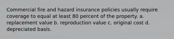 Commercial fire and hazard insurance policies usually require coverage to equal at least 80 percent of the property. a. replacement value b. reproduction value c. original cost d. depreciated basis.