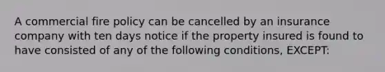 A commercial fire policy can be cancelled by an insurance company with ten days notice if the property insured is found to have consisted of any of the following conditions, EXCEPT: