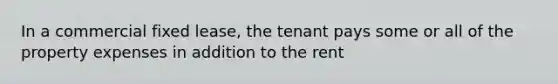 In a commercial fixed lease, the tenant pays some or all of the property expenses in addition to the rent