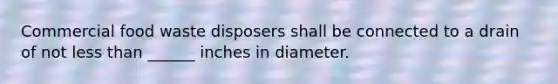 Commercial food waste disposers shall be connected to a drain of not less than ______ inches in diameter.