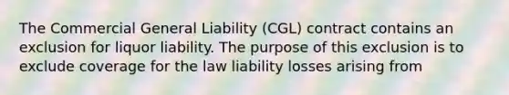 The Commercial General Liability (CGL) contract contains an exclusion for liquor liability. The purpose of this exclusion is to exclude coverage for the law liability losses arising from