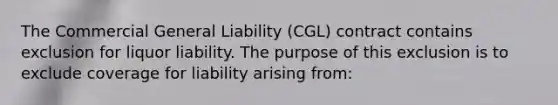 The Commercial General Liability (CGL) contract contains exclusion for liquor liability. The purpose of this exclusion is to exclude coverage for liability arising from: