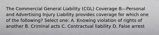 The Commercial General Liability (CGL) Coverage B—Personal and Advertising Injury Liability provides coverage for which one of the following? Select one: A. Knowing violation of rights of another B. Criminal acts C. Contractual liability D. False arrest