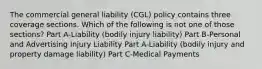 The commercial general liability (CGL) policy contains three coverage sections. Which of the following is not one of those sections? Part A-Liability (bodily injury liability) Part B-Personal and Advertising Injury Liability Part A-Liability (bodily injury and property damage liability) Part C-Medical Payments