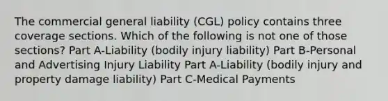 The commercial general liability (CGL) policy contains three coverage sections. Which of the following is not one of those sections? Part A-Liability (bodily injury liability) Part B-Personal and Advertising Injury Liability Part A-Liability (bodily injury and property damage liability) Part C-Medical Payments