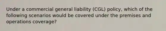 Under a commercial general liability (CGL) policy, which of the following scenarios would be covered under the premises and operations coverage?