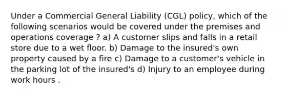 Under a Commercial General Liability (CGL) policy, which of the following scenarios would be covered under the premises and operations coverage ? a) A customer slips and falls in a retail store due to a wet floor. b) Damage to the insured's own property caused by a fire c) Damage to a customer's vehicle in the parking lot of the insured's d) Injury to an employee during work hours .