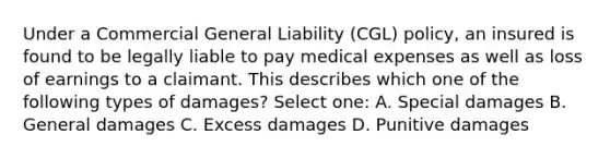 Under a Commercial General Liability (CGL) policy, an insured is found to be legally liable to pay medical expenses as well as loss of earnings to a claimant. This describes which one of the following types of damages? Select one: A. Special damages B. General damages C. Excess damages D. Punitive damages