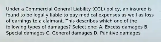 Under a Commercial General Liability (CGL) policy, an insured is found to be legally liable to pay medical expenses as well as loss of earnings to a claimant. This describes which one of the following types of damages? Select one: A. Excess damages B. Special damages C. General damages D. Punitive damages