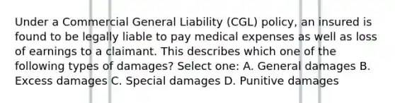 Under a Commercial General Liability (CGL) policy, an insured is found to be legally liable to pay medical expenses as well as loss of earnings to a claimant. This describes which one of the following types of damages? Select one: A. General damages B. Excess damages C. Special damages D. Punitive damages