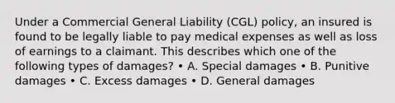 Under a Commercial General Liability (CGL) policy, an insured is found to be legally liable to pay medical expenses as well as loss of earnings to a claimant. This describes which one of the following types of damages? • A. Special damages • B. Punitive damages • C. Excess damages • D. General damages