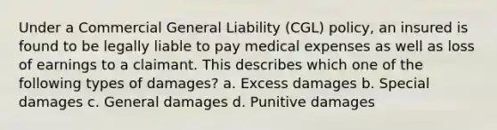 Under a Commercial General Liability (CGL) policy, an insured is found to be legally liable to pay medical expenses as well as loss of earnings to a claimant. This describes which one of the following types of damages? a. Excess damages b. Special damages c. General damages d. Punitive damages