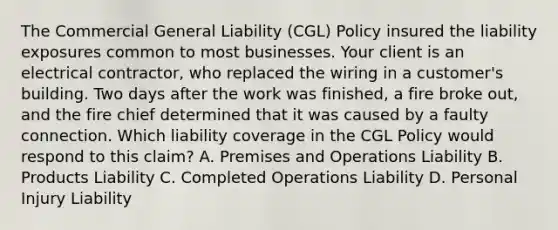 The Commercial General Liability (CGL) Policy insured the liability exposures common to most businesses. Your client is an electrical contractor, who replaced the wiring in a customer's building. Two days after the work was finished, a fire broke out, and the fire chief determined that it was caused by a faulty connection. Which liability coverage in the CGL Policy would respond to this claim? A. Premises and Operations Liability B. Products Liability C. Completed Operations Liability D. Personal Injury Liability