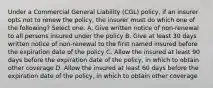 Under a Commercial General Liability (CGL) policy, if an insurer opts not to renew the policy, the insurer must do which one of the following? Select one: A. Give written notice of non-renewal to all persons insured under the policy B. Give at least 30 days written notice of non-renewal to the first named insured before the expiration date of the policy C. Allow the insured at least 90 days before the expiration date of the policy, in which to obtain other coverage D. Allow the insured at least 60 days before the expiration date of the policy, in which to obtain other coverage