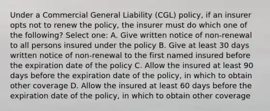 Under a Commercial General Liability (CGL) policy, if an insurer opts not to renew the policy, the insurer must do which one of the following? Select one: A. Give written notice of non-renewal to all persons insured under the policy B. Give at least 30 days written notice of non-renewal to the first named insured before the expiration date of the policy C. Allow the insured at least 90 days before the expiration date of the policy, in which to obtain other coverage D. Allow the insured at least 60 days before the expiration date of the policy, in which to obtain other coverage