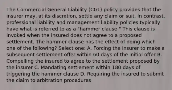 The Commercial General Liability (CGL) policy provides that the insurer may, at its discretion, settle any claim or suit. In contrast, professional liability and management liability policies typically have what is referred to as a "hammer clause." This clause is invoked when the insured does not agree to a proposed settlement. The hammer clause has the effect of doing which one of the following? Select one: A. Forcing the insurer to make a subsequent settlement offer within 60 days of the initial offer B. Compelling the insured to agree to the settlement proposed by the insurer C. Mandating settlement within 180 days of triggering the hammer clause D. Requiring the insured to submit the claim to arbitration procedures