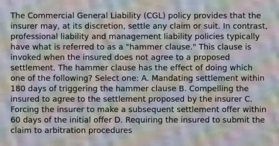 The Commercial General Liability (CGL) policy provides that the insurer may, at its discretion, settle any claim or suit. In contrast, professional liability and management liability policies typically have what is referred to as a "hammer clause." This clause is invoked when the insured does not agree to a proposed settlement. The hammer clause has the effect of doing which one of the following? Select one: A. Mandating settlement within 180 days of triggering the hammer clause B. Compelling the insured to agree to the settlement proposed by the insurer C. Forcing the insurer to make a subsequent settlement offer within 60 days of the initial offer D. Requiring the insured to submit the claim to arbitration procedures