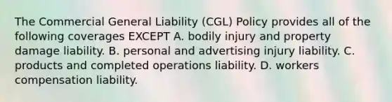 The Commercial General Liability (CGL) Policy provides all of the following coverages EXCEPT A. bodily injury and property damage liability. B. personal and advertising injury liability. C. products and completed operations liability. D. workers compensation liability.