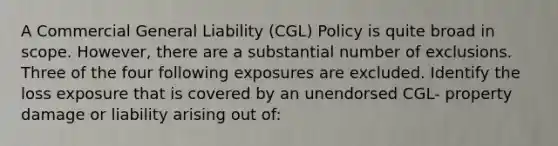 A Commercial General Liability (CGL) Policy is quite broad in scope. However, there are a substantial number of exclusions. Three of the four following exposures are excluded. Identify the loss exposure that is covered by an unendorsed CGL- property damage or liability arising out of: