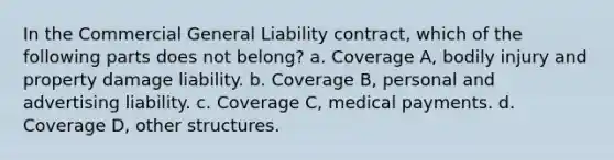 In the Commercial General Liability contract, which of the following parts does not belong? a. Coverage A, bodily injury and property damage liability. b. Coverage B, personal and advertising liability. c. Coverage C, medical payments. d. Coverage D, other structures.