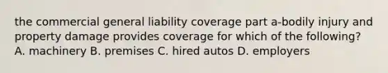 the commercial general liability coverage part a-bodily injury and property damage provides coverage for which of the following? A. machinery B. premises C. hired autos D. employers