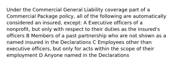 Under the Commercial General Liability coverage part of a Commercial Package policy, all of the following are automatically considered an insured, except: A Executive officers of a nonprofit, but only with respect to their duties as the insured's officers B Members of a past partnership who are not shown as a named insured in the Declarations C Employees other than executive officers, but only for acts within the scope of their employment D Anyone named in the Declarations